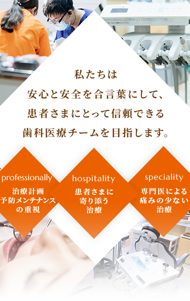 私たちは安心と安全を合言葉にして、患者様にとって信頼できる歯科医療チームを目指します。Professionally治療計画予防メンテナンスの重視hospitality患者様に寄り添う治療specialty専門医による痛みの少ない治療